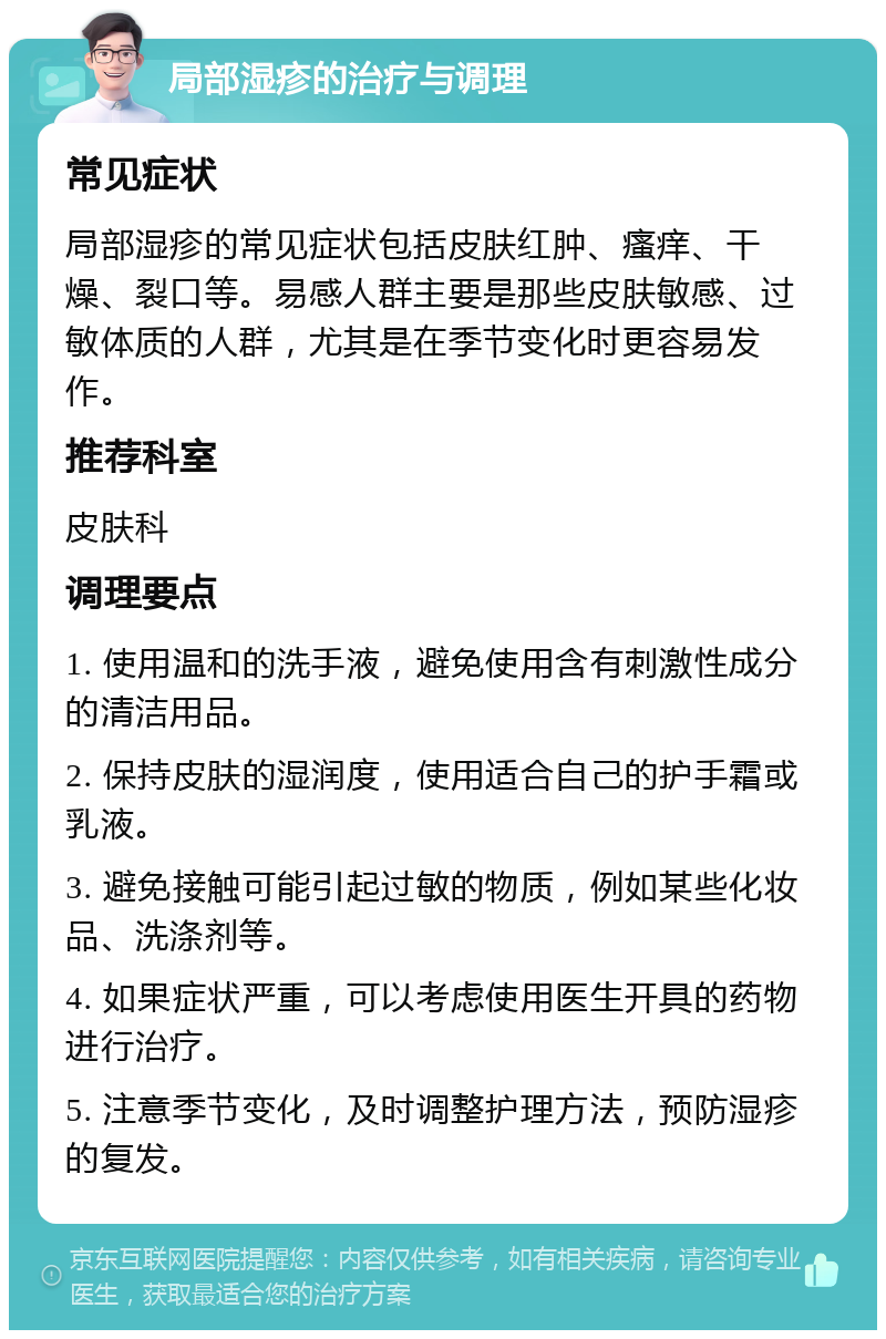 局部湿疹的治疗与调理 常见症状 局部湿疹的常见症状包括皮肤红肿、瘙痒、干燥、裂口等。易感人群主要是那些皮肤敏感、过敏体质的人群，尤其是在季节变化时更容易发作。 推荐科室 皮肤科 调理要点 1. 使用温和的洗手液，避免使用含有刺激性成分的清洁用品。 2. 保持皮肤的湿润度，使用适合自己的护手霜或乳液。 3. 避免接触可能引起过敏的物质，例如某些化妆品、洗涤剂等。 4. 如果症状严重，可以考虑使用医生开具的药物进行治疗。 5. 注意季节变化，及时调整护理方法，预防湿疹的复发。