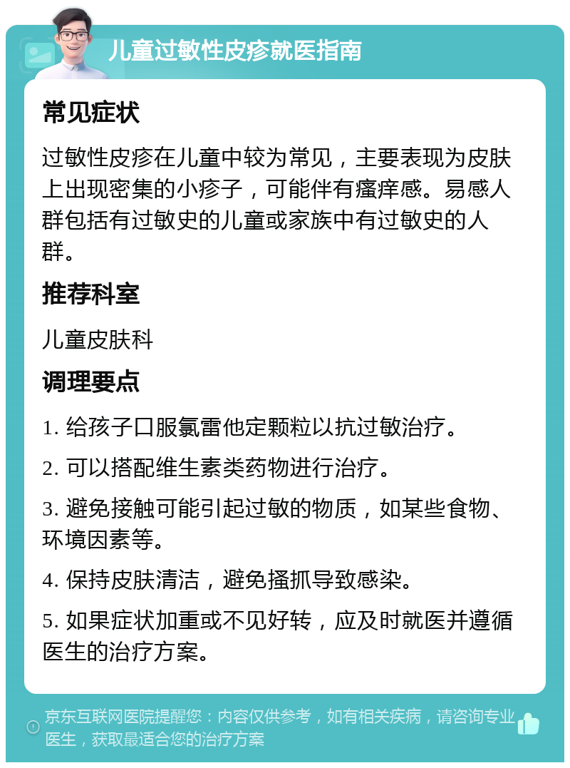 儿童过敏性皮疹就医指南 常见症状 过敏性皮疹在儿童中较为常见，主要表现为皮肤上出现密集的小疹子，可能伴有瘙痒感。易感人群包括有过敏史的儿童或家族中有过敏史的人群。 推荐科室 儿童皮肤科 调理要点 1. 给孩子口服氯雷他定颗粒以抗过敏治疗。 2. 可以搭配维生素类药物进行治疗。 3. 避免接触可能引起过敏的物质，如某些食物、环境因素等。 4. 保持皮肤清洁，避免搔抓导致感染。 5. 如果症状加重或不见好转，应及时就医并遵循医生的治疗方案。