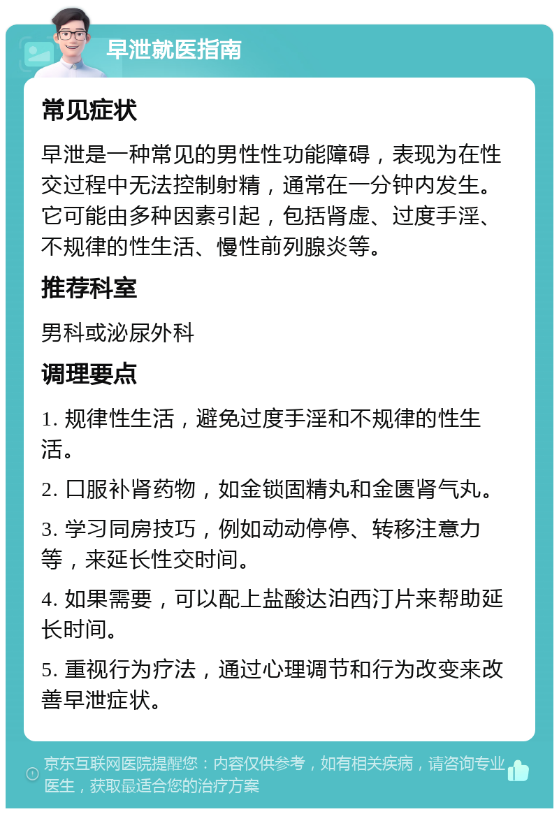 早泄就医指南 常见症状 早泄是一种常见的男性性功能障碍，表现为在性交过程中无法控制射精，通常在一分钟内发生。它可能由多种因素引起，包括肾虚、过度手淫、不规律的性生活、慢性前列腺炎等。 推荐科室 男科或泌尿外科 调理要点 1. 规律性生活，避免过度手淫和不规律的性生活。 2. 口服补肾药物，如金锁固精丸和金匮肾气丸。 3. 学习同房技巧，例如动动停停、转移注意力等，来延长性交时间。 4. 如果需要，可以配上盐酸达泊西汀片来帮助延长时间。 5. 重视行为疗法，通过心理调节和行为改变来改善早泄症状。