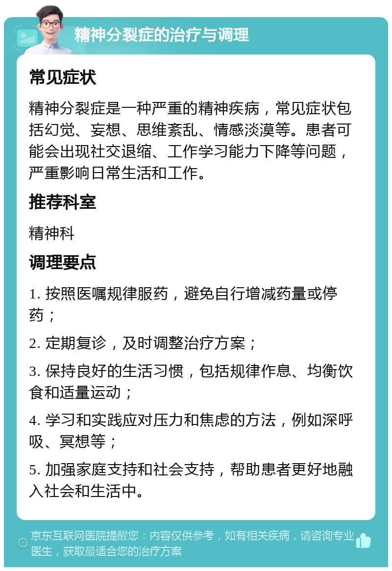 精神分裂症的治疗与调理 常见症状 精神分裂症是一种严重的精神疾病，常见症状包括幻觉、妄想、思维紊乱、情感淡漠等。患者可能会出现社交退缩、工作学习能力下降等问题，严重影响日常生活和工作。 推荐科室 精神科 调理要点 1. 按照医嘱规律服药，避免自行增减药量或停药； 2. 定期复诊，及时调整治疗方案； 3. 保持良好的生活习惯，包括规律作息、均衡饮食和适量运动； 4. 学习和实践应对压力和焦虑的方法，例如深呼吸、冥想等； 5. 加强家庭支持和社会支持，帮助患者更好地融入社会和生活中。