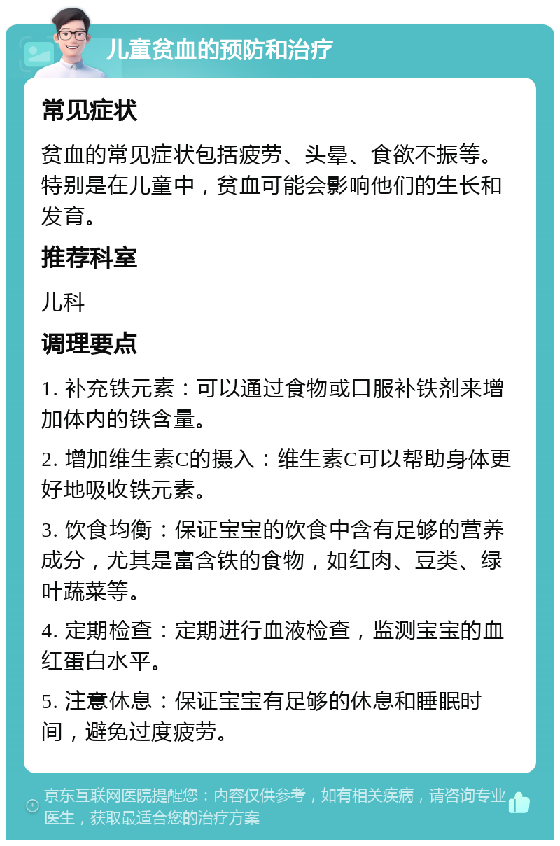 儿童贫血的预防和治疗 常见症状 贫血的常见症状包括疲劳、头晕、食欲不振等。特别是在儿童中，贫血可能会影响他们的生长和发育。 推荐科室 儿科 调理要点 1. 补充铁元素：可以通过食物或口服补铁剂来增加体内的铁含量。 2. 增加维生素C的摄入：维生素C可以帮助身体更好地吸收铁元素。 3. 饮食均衡：保证宝宝的饮食中含有足够的营养成分，尤其是富含铁的食物，如红肉、豆类、绿叶蔬菜等。 4. 定期检查：定期进行血液检查，监测宝宝的血红蛋白水平。 5. 注意休息：保证宝宝有足够的休息和睡眠时间，避免过度疲劳。