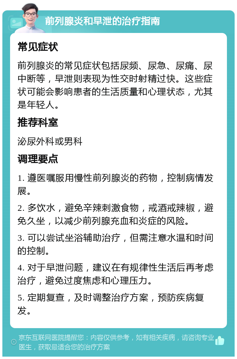 前列腺炎和早泄的治疗指南 常见症状 前列腺炎的常见症状包括尿频、尿急、尿痛、尿中断等，早泄则表现为性交时射精过快。这些症状可能会影响患者的生活质量和心理状态，尤其是年轻人。 推荐科室 泌尿外科或男科 调理要点 1. 遵医嘱服用慢性前列腺炎的药物，控制病情发展。 2. 多饮水，避免辛辣刺激食物，戒酒戒辣椒，避免久坐，以减少前列腺充血和炎症的风险。 3. 可以尝试坐浴辅助治疗，但需注意水温和时间的控制。 4. 对于早泄问题，建议在有规律性生活后再考虑治疗，避免过度焦虑和心理压力。 5. 定期复查，及时调整治疗方案，预防疾病复发。