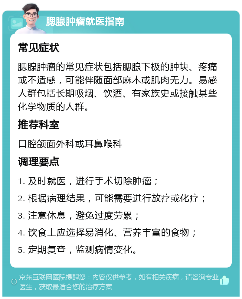 腮腺肿瘤就医指南 常见症状 腮腺肿瘤的常见症状包括腮腺下极的肿块、疼痛或不适感，可能伴随面部麻木或肌肉无力。易感人群包括长期吸烟、饮酒、有家族史或接触某些化学物质的人群。 推荐科室 口腔颌面外科或耳鼻喉科 调理要点 1. 及时就医，进行手术切除肿瘤； 2. 根据病理结果，可能需要进行放疗或化疗； 3. 注意休息，避免过度劳累； 4. 饮食上应选择易消化、营养丰富的食物； 5. 定期复查，监测病情变化。