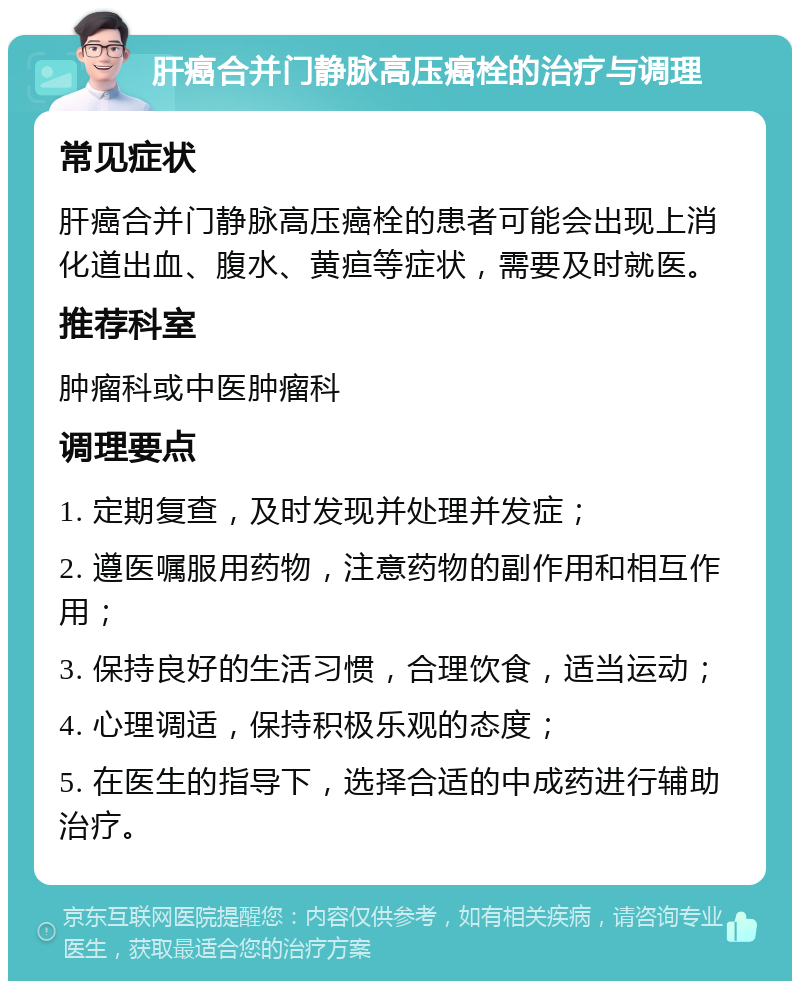 肝癌合并门静脉高压癌栓的治疗与调理 常见症状 肝癌合并门静脉高压癌栓的患者可能会出现上消化道出血、腹水、黄疸等症状，需要及时就医。 推荐科室 肿瘤科或中医肿瘤科 调理要点 1. 定期复查，及时发现并处理并发症； 2. 遵医嘱服用药物，注意药物的副作用和相互作用； 3. 保持良好的生活习惯，合理饮食，适当运动； 4. 心理调适，保持积极乐观的态度； 5. 在医生的指导下，选择合适的中成药进行辅助治疗。