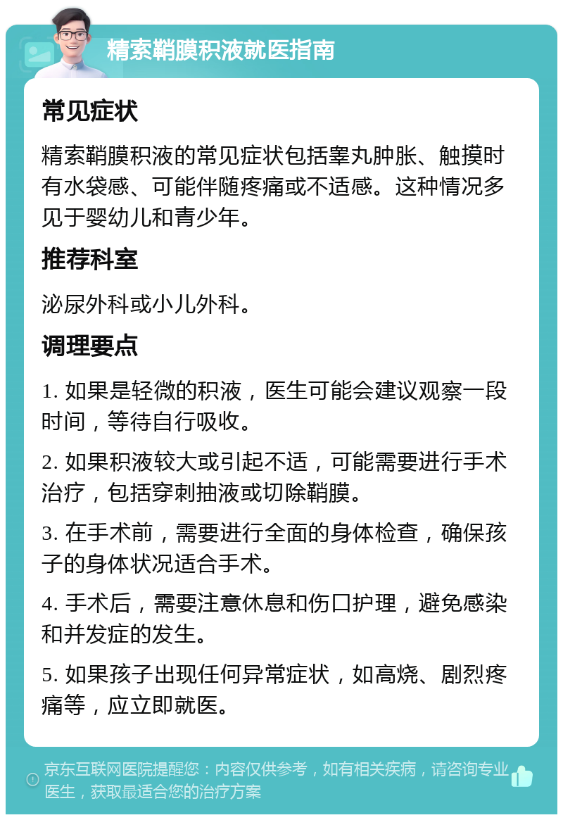 精索鞘膜积液就医指南 常见症状 精索鞘膜积液的常见症状包括睾丸肿胀、触摸时有水袋感、可能伴随疼痛或不适感。这种情况多见于婴幼儿和青少年。 推荐科室 泌尿外科或小儿外科。 调理要点 1. 如果是轻微的积液，医生可能会建议观察一段时间，等待自行吸收。 2. 如果积液较大或引起不适，可能需要进行手术治疗，包括穿刺抽液或切除鞘膜。 3. 在手术前，需要进行全面的身体检查，确保孩子的身体状况适合手术。 4. 手术后，需要注意休息和伤口护理，避免感染和并发症的发生。 5. 如果孩子出现任何异常症状，如高烧、剧烈疼痛等，应立即就医。