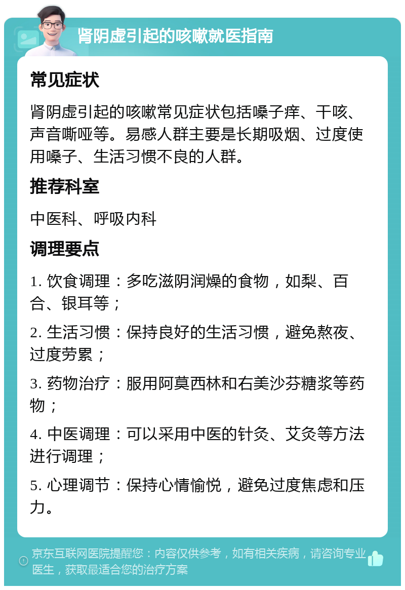 肾阴虚引起的咳嗽就医指南 常见症状 肾阴虚引起的咳嗽常见症状包括嗓子痒、干咳、声音嘶哑等。易感人群主要是长期吸烟、过度使用嗓子、生活习惯不良的人群。 推荐科室 中医科、呼吸内科 调理要点 1. 饮食调理：多吃滋阴润燥的食物，如梨、百合、银耳等； 2. 生活习惯：保持良好的生活习惯，避免熬夜、过度劳累； 3. 药物治疗：服用阿莫西林和右美沙芬糖浆等药物； 4. 中医调理：可以采用中医的针灸、艾灸等方法进行调理； 5. 心理调节：保持心情愉悦，避免过度焦虑和压力。