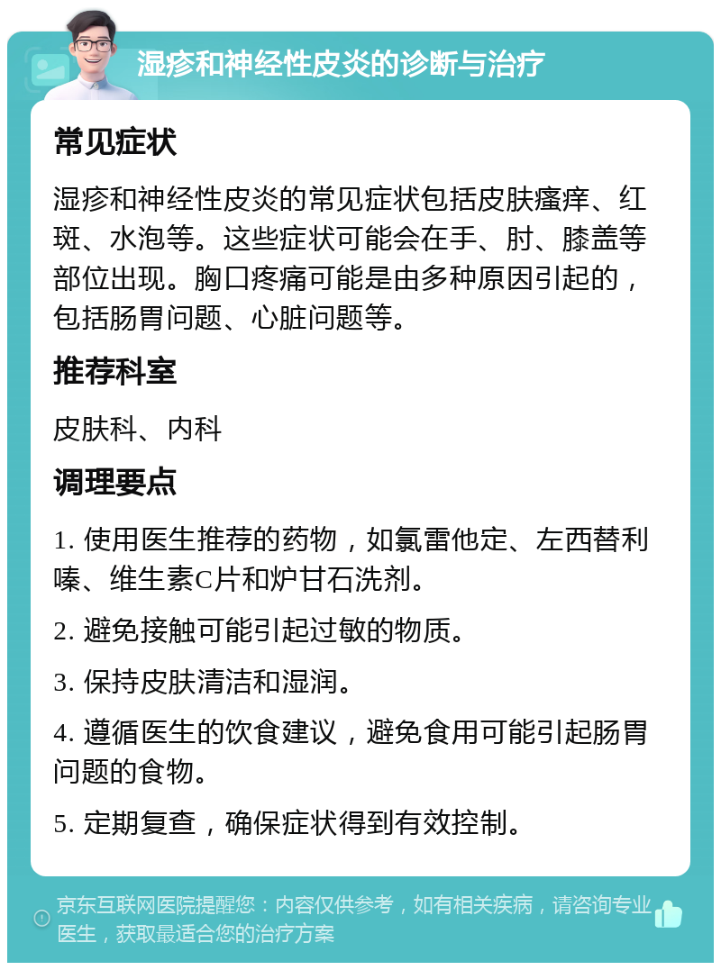 湿疹和神经性皮炎的诊断与治疗 常见症状 湿疹和神经性皮炎的常见症状包括皮肤瘙痒、红斑、水泡等。这些症状可能会在手、肘、膝盖等部位出现。胸口疼痛可能是由多种原因引起的，包括肠胃问题、心脏问题等。 推荐科室 皮肤科、内科 调理要点 1. 使用医生推荐的药物，如氯雷他定、左西替利嗪、维生素C片和炉甘石洗剂。 2. 避免接触可能引起过敏的物质。 3. 保持皮肤清洁和湿润。 4. 遵循医生的饮食建议，避免食用可能引起肠胃问题的食物。 5. 定期复查，确保症状得到有效控制。