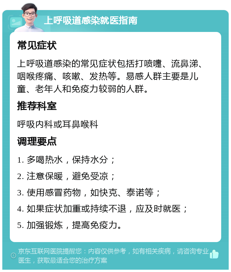 上呼吸道感染就医指南 常见症状 上呼吸道感染的常见症状包括打喷嚏、流鼻涕、咽喉疼痛、咳嗽、发热等。易感人群主要是儿童、老年人和免疫力较弱的人群。 推荐科室 呼吸内科或耳鼻喉科 调理要点 1. 多喝热水，保持水分； 2. 注意保暖，避免受凉； 3. 使用感冒药物，如快克、泰诺等； 4. 如果症状加重或持续不退，应及时就医； 5. 加强锻炼，提高免疫力。