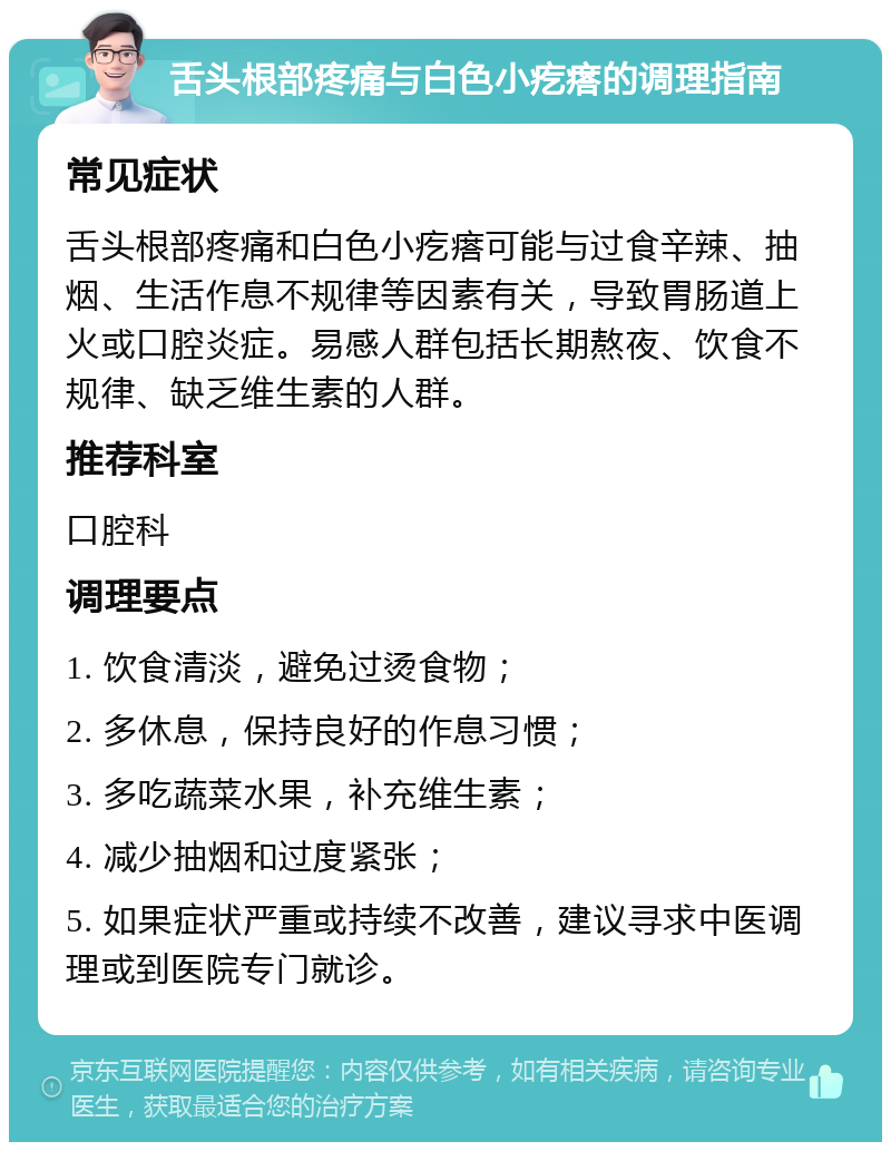 舌头根部疼痛与白色小疙瘩的调理指南 常见症状 舌头根部疼痛和白色小疙瘩可能与过食辛辣、抽烟、生活作息不规律等因素有关，导致胃肠道上火或口腔炎症。易感人群包括长期熬夜、饮食不规律、缺乏维生素的人群。 推荐科室 口腔科 调理要点 1. 饮食清淡，避免过烫食物； 2. 多休息，保持良好的作息习惯； 3. 多吃蔬菜水果，补充维生素； 4. 减少抽烟和过度紧张； 5. 如果症状严重或持续不改善，建议寻求中医调理或到医院专门就诊。