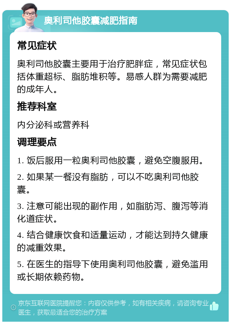 奥利司他胶囊减肥指南 常见症状 奥利司他胶囊主要用于治疗肥胖症，常见症状包括体重超标、脂肪堆积等。易感人群为需要减肥的成年人。 推荐科室 内分泌科或营养科 调理要点 1. 饭后服用一粒奥利司他胶囊，避免空腹服用。 2. 如果某一餐没有脂肪，可以不吃奥利司他胶囊。 3. 注意可能出现的副作用，如脂肪泻、腹泻等消化道症状。 4. 结合健康饮食和适量运动，才能达到持久健康的减重效果。 5. 在医生的指导下使用奥利司他胶囊，避免滥用或长期依赖药物。