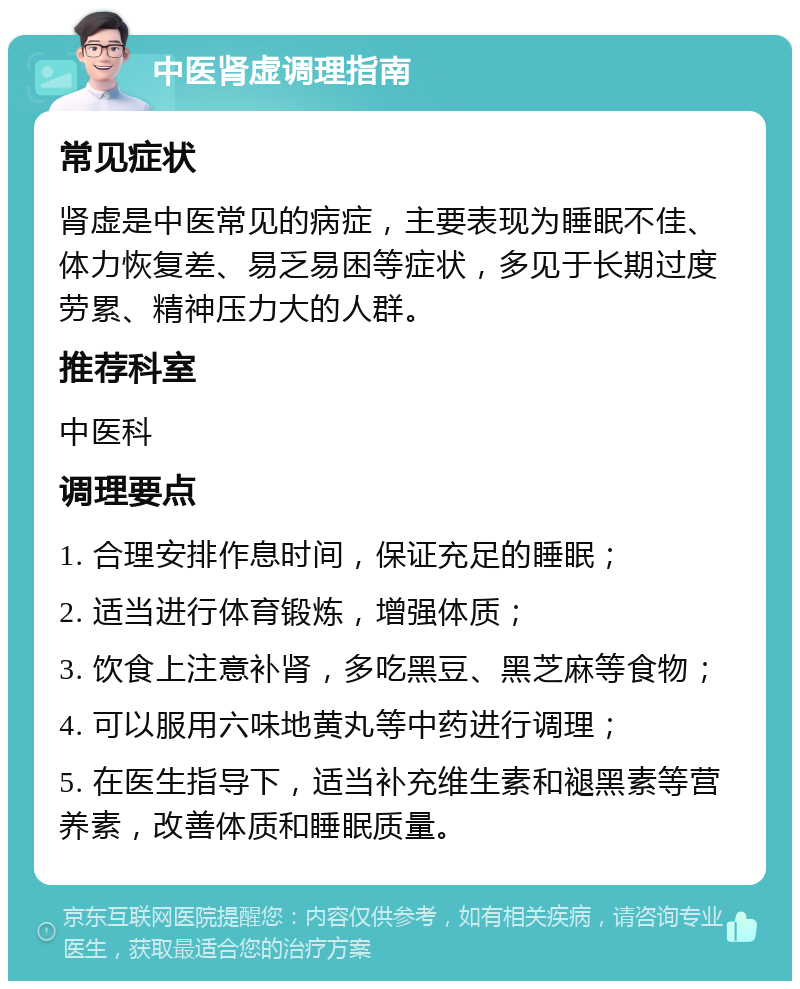 中医肾虚调理指南 常见症状 肾虚是中医常见的病症，主要表现为睡眠不佳、体力恢复差、易乏易困等症状，多见于长期过度劳累、精神压力大的人群。 推荐科室 中医科 调理要点 1. 合理安排作息时间，保证充足的睡眠； 2. 适当进行体育锻炼，增强体质； 3. 饮食上注意补肾，多吃黑豆、黑芝麻等食物； 4. 可以服用六味地黄丸等中药进行调理； 5. 在医生指导下，适当补充维生素和褪黑素等营养素，改善体质和睡眠质量。