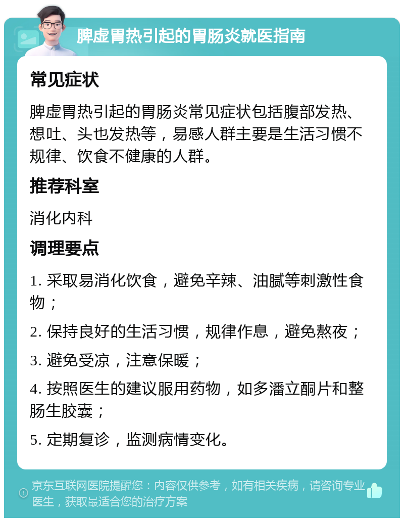 脾虚胃热引起的胃肠炎就医指南 常见症状 脾虚胃热引起的胃肠炎常见症状包括腹部发热、想吐、头也发热等，易感人群主要是生活习惯不规律、饮食不健康的人群。 推荐科室 消化内科 调理要点 1. 采取易消化饮食，避免辛辣、油腻等刺激性食物； 2. 保持良好的生活习惯，规律作息，避免熬夜； 3. 避免受凉，注意保暖； 4. 按照医生的建议服用药物，如多潘立酮片和整肠生胶囊； 5. 定期复诊，监测病情变化。