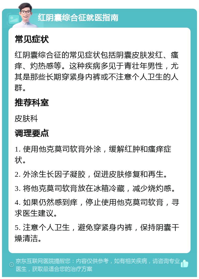 红阴囊综合征就医指南 常见症状 红阴囊综合征的常见症状包括阴囊皮肤发红、瘙痒、灼热感等。这种疾病多见于青壮年男性，尤其是那些长期穿紧身内裤或不注意个人卫生的人群。 推荐科室 皮肤科 调理要点 1. 使用他克莫司软膏外涂，缓解红肿和瘙痒症状。 2. 外涂生长因子凝胶，促进皮肤修复和再生。 3. 将他克莫司软膏放在冰箱冷藏，减少烧灼感。 4. 如果仍然感到痒，停止使用他克莫司软膏，寻求医生建议。 5. 注意个人卫生，避免穿紧身内裤，保持阴囊干燥清洁。