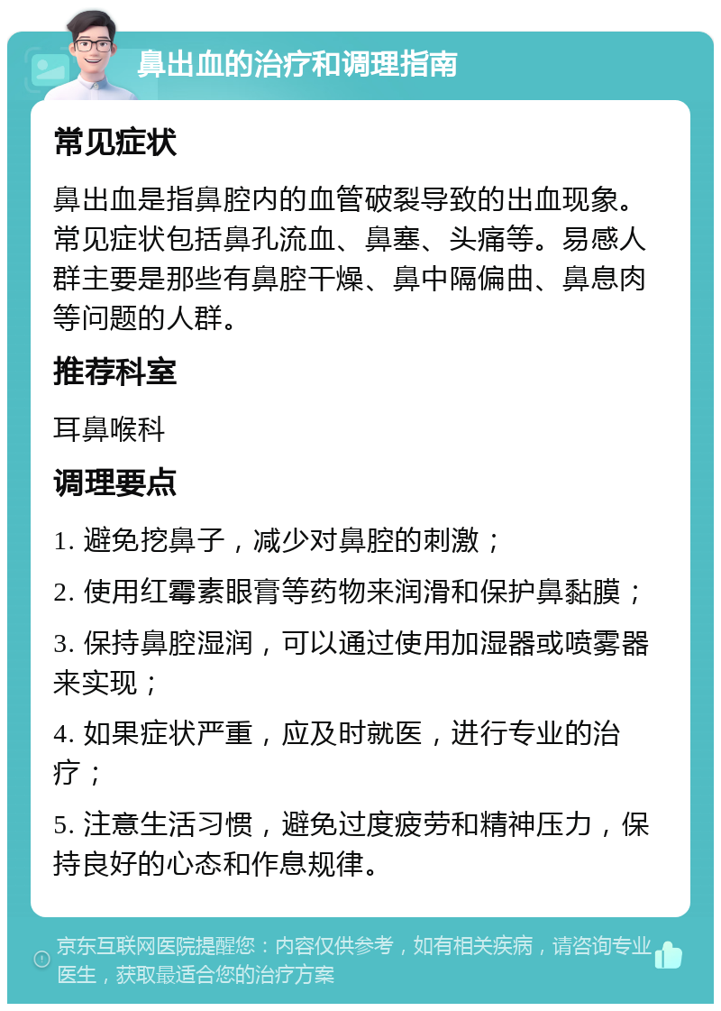 鼻出血的治疗和调理指南 常见症状 鼻出血是指鼻腔内的血管破裂导致的出血现象。常见症状包括鼻孔流血、鼻塞、头痛等。易感人群主要是那些有鼻腔干燥、鼻中隔偏曲、鼻息肉等问题的人群。 推荐科室 耳鼻喉科 调理要点 1. 避免挖鼻子，减少对鼻腔的刺激； 2. 使用红霉素眼膏等药物来润滑和保护鼻黏膜； 3. 保持鼻腔湿润，可以通过使用加湿器或喷雾器来实现； 4. 如果症状严重，应及时就医，进行专业的治疗； 5. 注意生活习惯，避免过度疲劳和精神压力，保持良好的心态和作息规律。