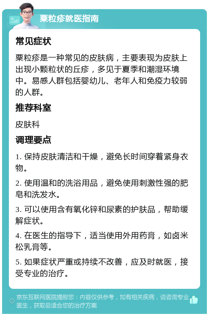 粟粒疹就医指南 常见症状 粟粒疹是一种常见的皮肤病，主要表现为皮肤上出现小颗粒状的丘疹，多见于夏季和潮湿环境中。易感人群包括婴幼儿、老年人和免疫力较弱的人群。 推荐科室 皮肤科 调理要点 1. 保持皮肤清洁和干燥，避免长时间穿着紧身衣物。 2. 使用温和的洗浴用品，避免使用刺激性强的肥皂和洗发水。 3. 可以使用含有氧化锌和尿素的护肤品，帮助缓解症状。 4. 在医生的指导下，适当使用外用药膏，如卤米松乳膏等。 5. 如果症状严重或持续不改善，应及时就医，接受专业的治疗。