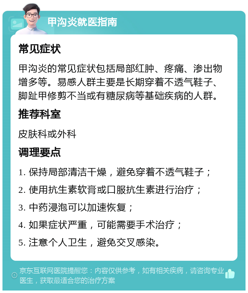 甲沟炎就医指南 常见症状 甲沟炎的常见症状包括局部红肿、疼痛、渗出物增多等。易感人群主要是长期穿着不透气鞋子、脚趾甲修剪不当或有糖尿病等基础疾病的人群。 推荐科室 皮肤科或外科 调理要点 1. 保持局部清洁干燥，避免穿着不透气鞋子； 2. 使用抗生素软膏或口服抗生素进行治疗； 3. 中药浸泡可以加速恢复； 4. 如果症状严重，可能需要手术治疗； 5. 注意个人卫生，避免交叉感染。