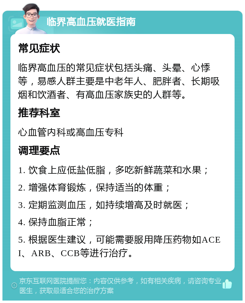 临界高血压就医指南 常见症状 临界高血压的常见症状包括头痛、头晕、心悸等，易感人群主要是中老年人、肥胖者、长期吸烟和饮酒者、有高血压家族史的人群等。 推荐科室 心血管内科或高血压专科 调理要点 1. 饮食上应低盐低脂，多吃新鲜蔬菜和水果； 2. 增强体育锻炼，保持适当的体重； 3. 定期监测血压，如持续增高及时就医； 4. 保持血脂正常； 5. 根据医生建议，可能需要服用降压药物如ACEI、ARB、CCB等进行治疗。