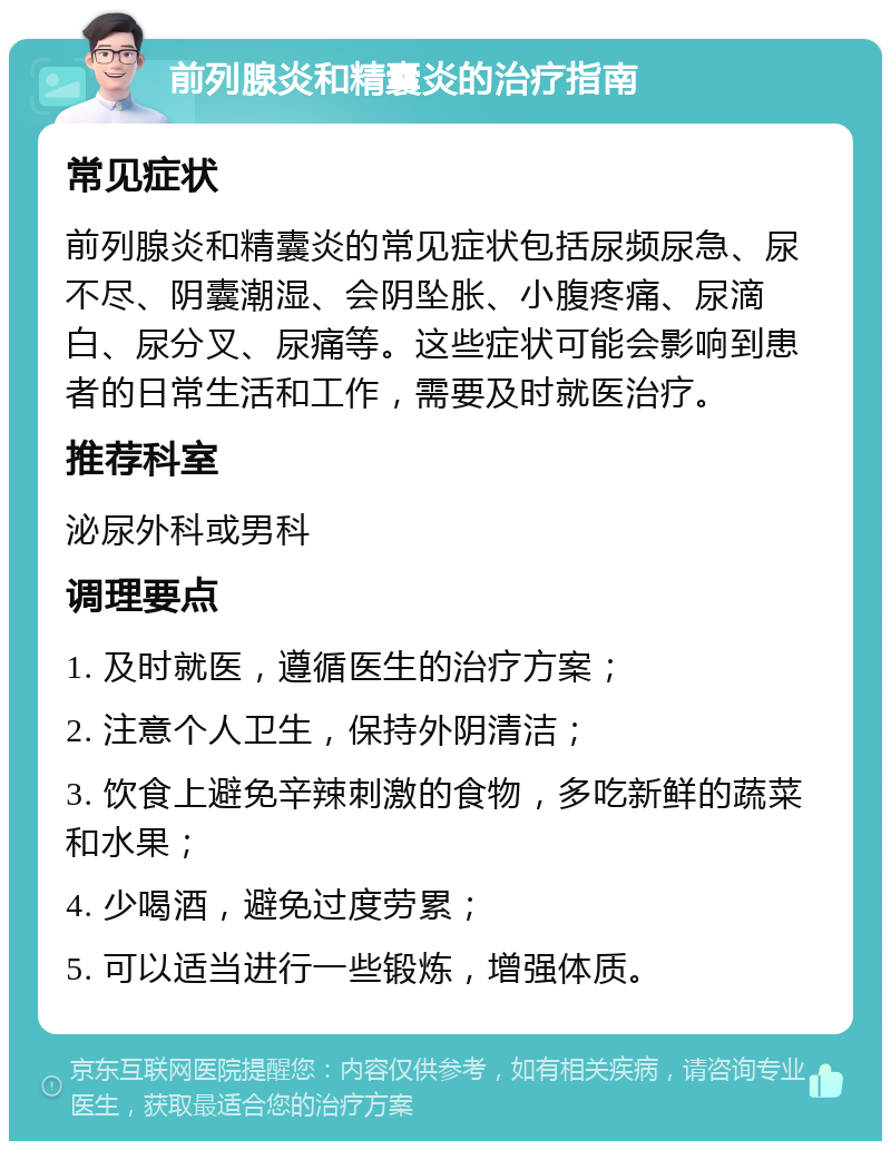 前列腺炎和精囊炎的治疗指南 常见症状 前列腺炎和精囊炎的常见症状包括尿频尿急、尿不尽、阴囊潮湿、会阴坠胀、小腹疼痛、尿滴白、尿分叉、尿痛等。这些症状可能会影响到患者的日常生活和工作，需要及时就医治疗。 推荐科室 泌尿外科或男科 调理要点 1. 及时就医，遵循医生的治疗方案； 2. 注意个人卫生，保持外阴清洁； 3. 饮食上避免辛辣刺激的食物，多吃新鲜的蔬菜和水果； 4. 少喝酒，避免过度劳累； 5. 可以适当进行一些锻炼，增强体质。