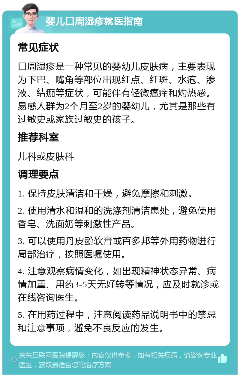 婴儿口周湿疹就医指南 常见症状 口周湿疹是一种常见的婴幼儿皮肤病，主要表现为下巴、嘴角等部位出现红点、红斑、水疱、渗液、结痂等症状，可能伴有轻微瘙痒和灼热感。易感人群为2个月至2岁的婴幼儿，尤其是那些有过敏史或家族过敏史的孩子。 推荐科室 儿科或皮肤科 调理要点 1. 保持皮肤清洁和干燥，避免摩擦和刺激。 2. 使用清水和温和的洗涤剂清洁患处，避免使用香皂、洗面奶等刺激性产品。 3. 可以使用丹皮酚软膏或百多邦等外用药物进行局部治疗，按照医嘱使用。 4. 注意观察病情变化，如出现精神状态异常、病情加重、用药3-5天无好转等情况，应及时就诊或在线咨询医生。 5. 在用药过程中，注意阅读药品说明书中的禁忌和注意事项，避免不良反应的发生。