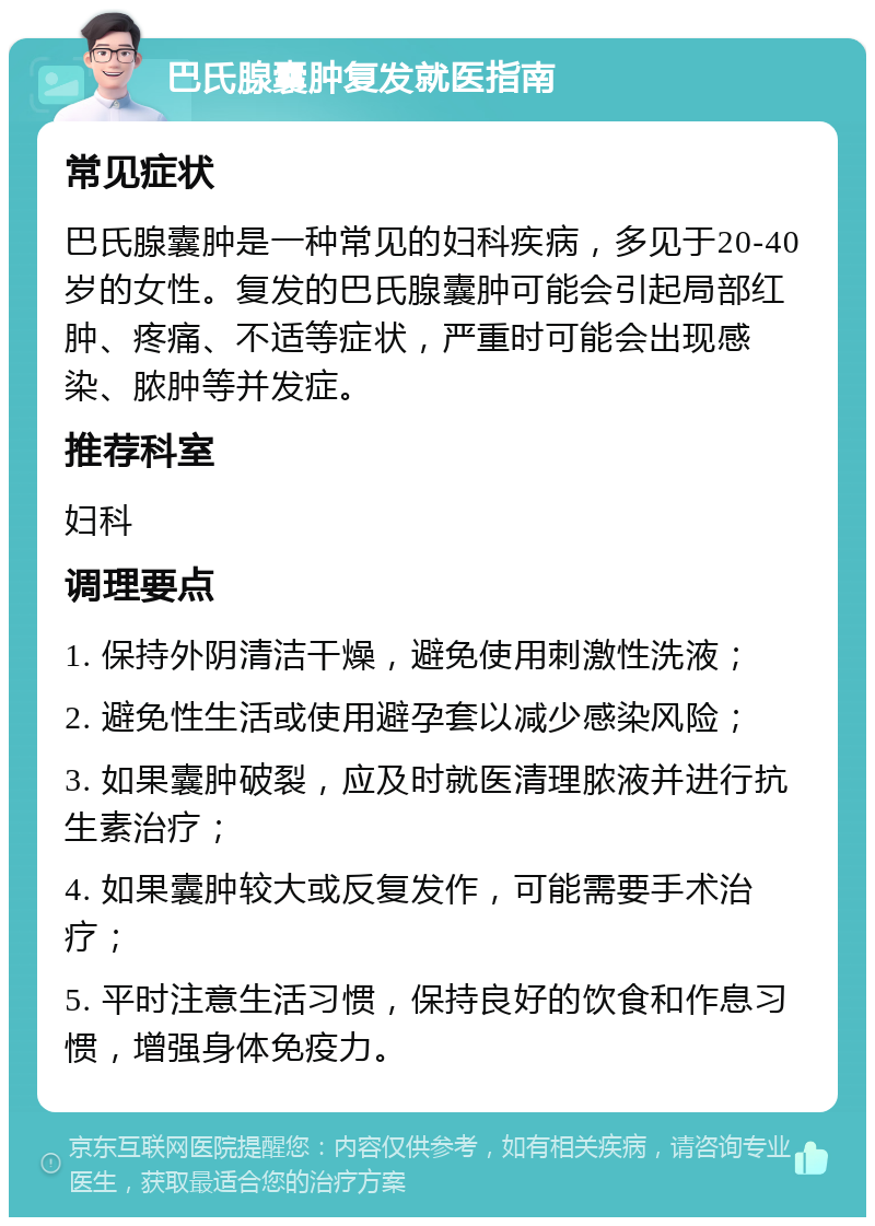 巴氏腺囊肿复发就医指南 常见症状 巴氏腺囊肿是一种常见的妇科疾病，多见于20-40岁的女性。复发的巴氏腺囊肿可能会引起局部红肿、疼痛、不适等症状，严重时可能会出现感染、脓肿等并发症。 推荐科室 妇科 调理要点 1. 保持外阴清洁干燥，避免使用刺激性洗液； 2. 避免性生活或使用避孕套以减少感染风险； 3. 如果囊肿破裂，应及时就医清理脓液并进行抗生素治疗； 4. 如果囊肿较大或反复发作，可能需要手术治疗； 5. 平时注意生活习惯，保持良好的饮食和作息习惯，增强身体免疫力。