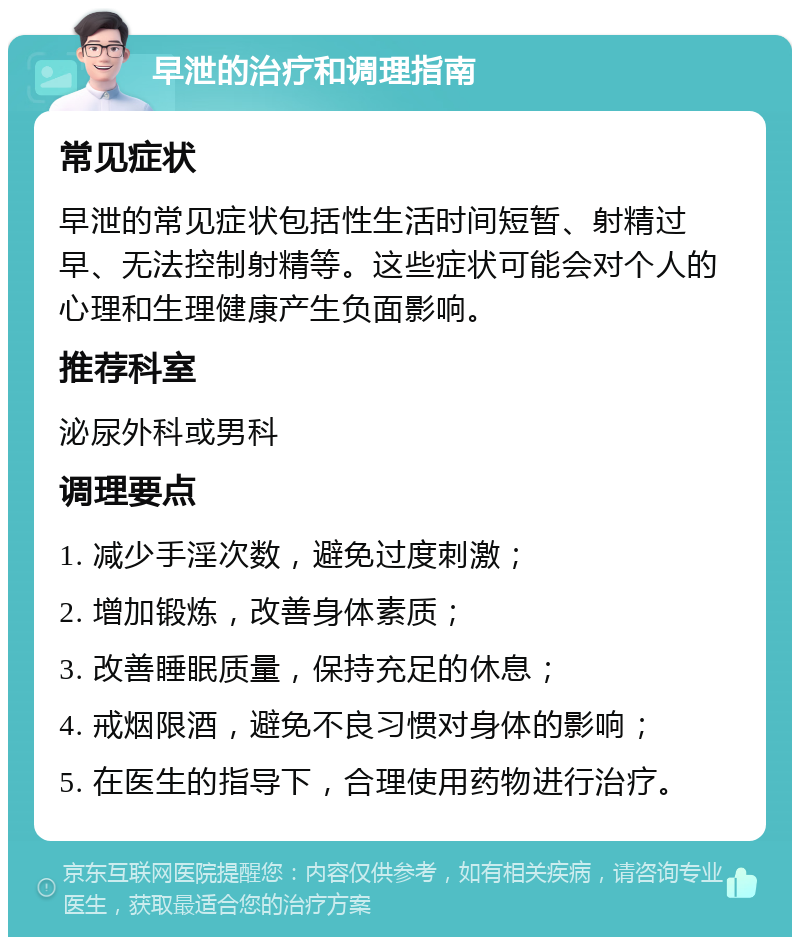 早泄的治疗和调理指南 常见症状 早泄的常见症状包括性生活时间短暂、射精过早、无法控制射精等。这些症状可能会对个人的心理和生理健康产生负面影响。 推荐科室 泌尿外科或男科 调理要点 1. 减少手淫次数，避免过度刺激； 2. 增加锻炼，改善身体素质； 3. 改善睡眠质量，保持充足的休息； 4. 戒烟限酒，避免不良习惯对身体的影响； 5. 在医生的指导下，合理使用药物进行治疗。