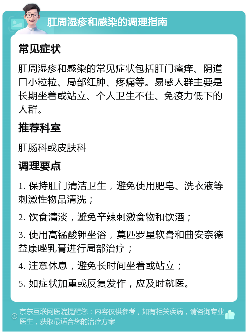 肛周湿疹和感染的调理指南 常见症状 肛周湿疹和感染的常见症状包括肛门瘙痒、阴道口小粒粒、局部红肿、疼痛等。易感人群主要是长期坐着或站立、个人卫生不佳、免疫力低下的人群。 推荐科室 肛肠科或皮肤科 调理要点 1. 保持肛门清洁卫生，避免使用肥皂、洗衣液等刺激性物品清洗； 2. 饮食清淡，避免辛辣刺激食物和饮酒； 3. 使用高锰酸钾坐浴，莫匹罗星软膏和曲安奈德益康唑乳膏进行局部治疗； 4. 注意休息，避免长时间坐着或站立； 5. 如症状加重或反复发作，应及时就医。