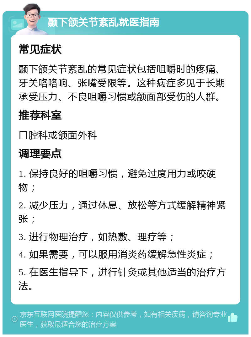 颞下颌关节紊乱就医指南 常见症状 颞下颌关节紊乱的常见症状包括咀嚼时的疼痛、牙关咯咯响、张嘴受限等。这种病症多见于长期承受压力、不良咀嚼习惯或颌面部受伤的人群。 推荐科室 口腔科或颌面外科 调理要点 1. 保持良好的咀嚼习惯，避免过度用力或咬硬物； 2. 减少压力，通过休息、放松等方式缓解精神紧张； 3. 进行物理治疗，如热敷、理疗等； 4. 如果需要，可以服用消炎药缓解急性炎症； 5. 在医生指导下，进行针灸或其他适当的治疗方法。