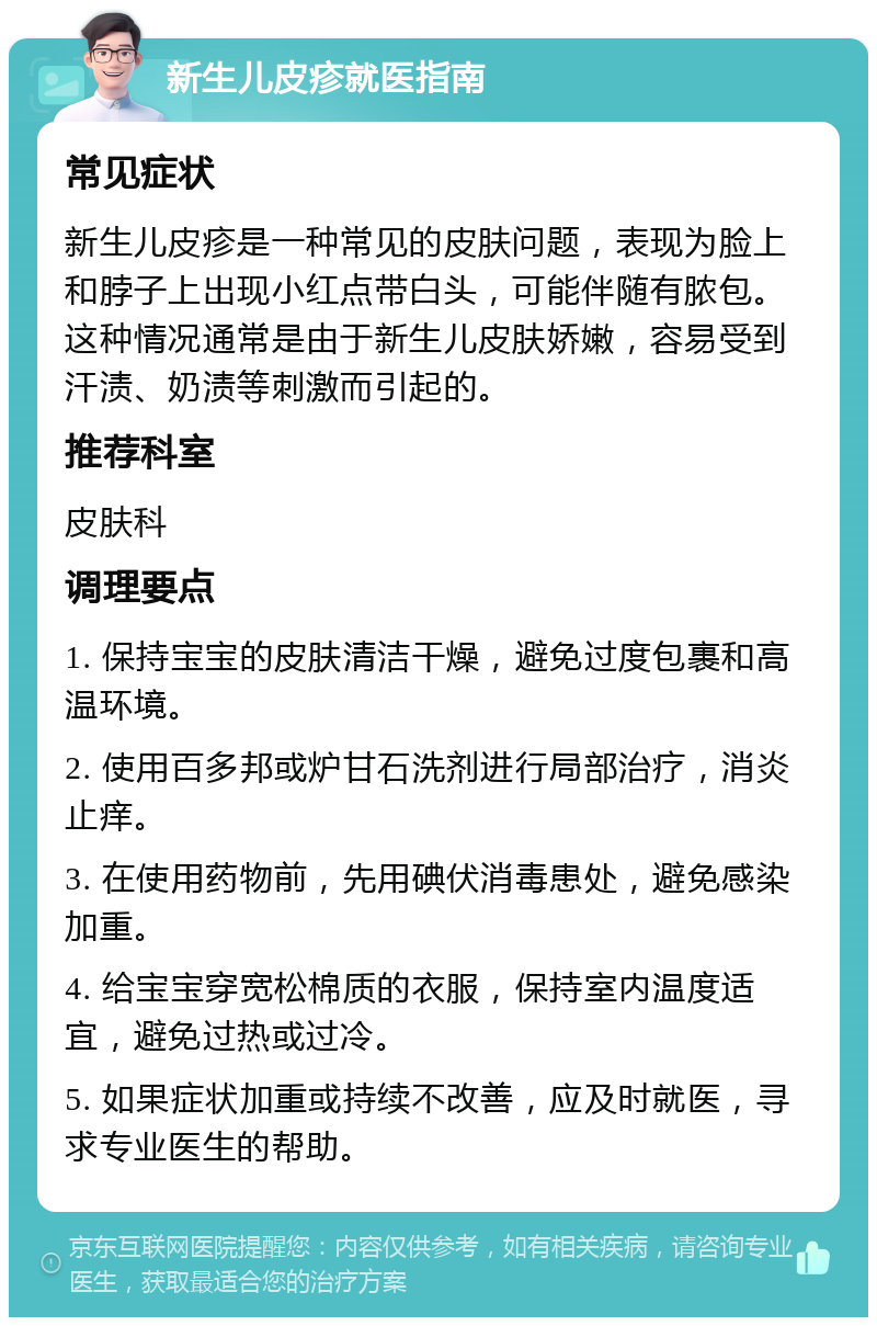 新生儿皮疹就医指南 常见症状 新生儿皮疹是一种常见的皮肤问题，表现为脸上和脖子上出现小红点带白头，可能伴随有脓包。这种情况通常是由于新生儿皮肤娇嫩，容易受到汗渍、奶渍等刺激而引起的。 推荐科室 皮肤科 调理要点 1. 保持宝宝的皮肤清洁干燥，避免过度包裹和高温环境。 2. 使用百多邦或炉甘石洗剂进行局部治疗，消炎止痒。 3. 在使用药物前，先用碘伏消毒患处，避免感染加重。 4. 给宝宝穿宽松棉质的衣服，保持室内温度适宜，避免过热或过冷。 5. 如果症状加重或持续不改善，应及时就医，寻求专业医生的帮助。