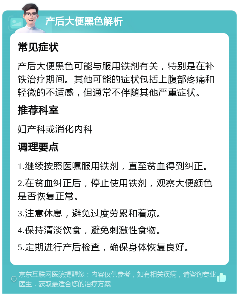 产后大便黑色解析 常见症状 产后大便黑色可能与服用铁剂有关，特别是在补铁治疗期间。其他可能的症状包括上腹部疼痛和轻微的不适感，但通常不伴随其他严重症状。 推荐科室 妇产科或消化内科 调理要点 1.继续按照医嘱服用铁剂，直至贫血得到纠正。 2.在贫血纠正后，停止使用铁剂，观察大便颜色是否恢复正常。 3.注意休息，避免过度劳累和着凉。 4.保持清淡饮食，避免刺激性食物。 5.定期进行产后检查，确保身体恢复良好。