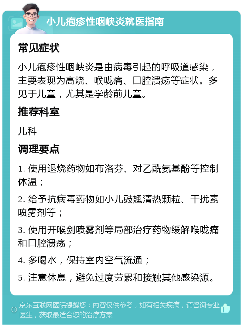 小儿疱疹性咽峡炎就医指南 常见症状 小儿疱疹性咽峡炎是由病毒引起的呼吸道感染，主要表现为高烧、喉咙痛、口腔溃疡等症状。多见于儿童，尤其是学龄前儿童。 推荐科室 儿科 调理要点 1. 使用退烧药物如布洛芬、对乙酰氨基酚等控制体温； 2. 给予抗病毒药物如小儿豉翘清热颗粒、干扰素喷雾剂等； 3. 使用开喉剑喷雾剂等局部治疗药物缓解喉咙痛和口腔溃疡； 4. 多喝水，保持室内空气流通； 5. 注意休息，避免过度劳累和接触其他感染源。