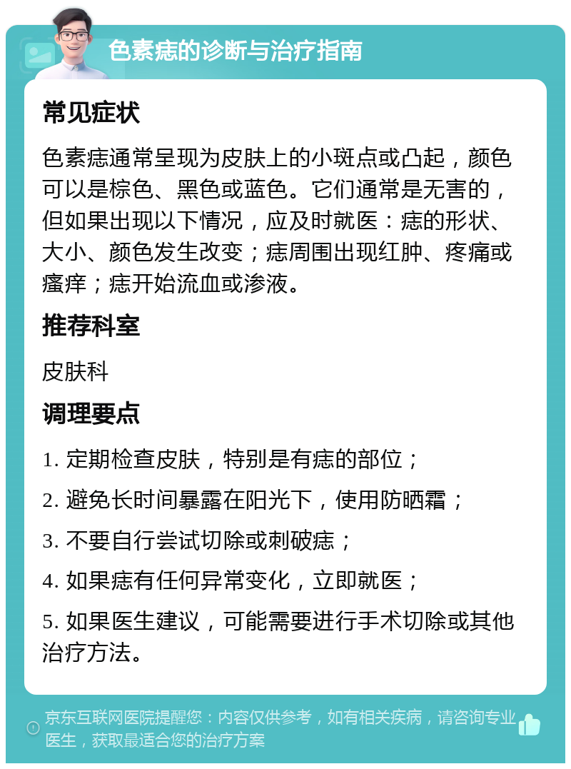 色素痣的诊断与治疗指南 常见症状 色素痣通常呈现为皮肤上的小斑点或凸起，颜色可以是棕色、黑色或蓝色。它们通常是无害的，但如果出现以下情况，应及时就医：痣的形状、大小、颜色发生改变；痣周围出现红肿、疼痛或瘙痒；痣开始流血或渗液。 推荐科室 皮肤科 调理要点 1. 定期检查皮肤，特别是有痣的部位； 2. 避免长时间暴露在阳光下，使用防晒霜； 3. 不要自行尝试切除或刺破痣； 4. 如果痣有任何异常变化，立即就医； 5. 如果医生建议，可能需要进行手术切除或其他治疗方法。