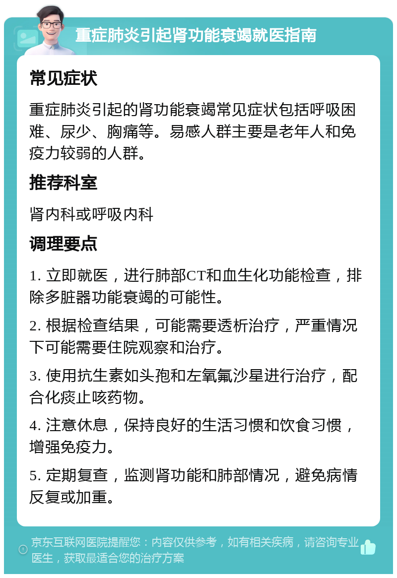 重症肺炎引起肾功能衰竭就医指南 常见症状 重症肺炎引起的肾功能衰竭常见症状包括呼吸困难、尿少、胸痛等。易感人群主要是老年人和免疫力较弱的人群。 推荐科室 肾内科或呼吸内科 调理要点 1. 立即就医，进行肺部CT和血生化功能检查，排除多脏器功能衰竭的可能性。 2. 根据检查结果，可能需要透析治疗，严重情况下可能需要住院观察和治疗。 3. 使用抗生素如头孢和左氧氟沙星进行治疗，配合化痰止咳药物。 4. 注意休息，保持良好的生活习惯和饮食习惯，增强免疫力。 5. 定期复查，监测肾功能和肺部情况，避免病情反复或加重。