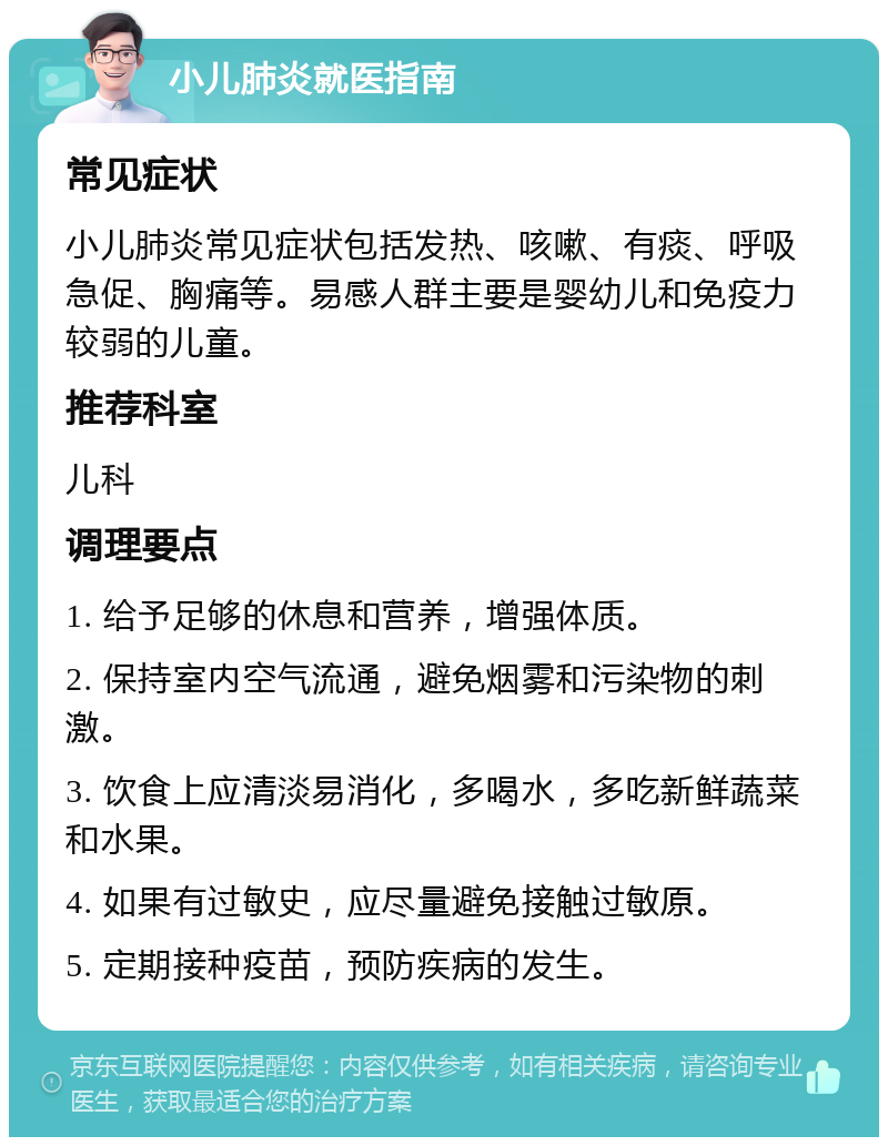 小儿肺炎就医指南 常见症状 小儿肺炎常见症状包括发热、咳嗽、有痰、呼吸急促、胸痛等。易感人群主要是婴幼儿和免疫力较弱的儿童。 推荐科室 儿科 调理要点 1. 给予足够的休息和营养，增强体质。 2. 保持室内空气流通，避免烟雾和污染物的刺激。 3. 饮食上应清淡易消化，多喝水，多吃新鲜蔬菜和水果。 4. 如果有过敏史，应尽量避免接触过敏原。 5. 定期接种疫苗，预防疾病的发生。