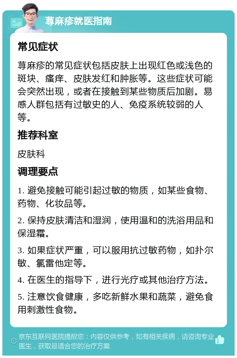 荨麻疹就医指南 常见症状 荨麻疹的常见症状包括皮肤上出现红色或浅色的斑块、瘙痒、皮肤发红和肿胀等。这些症状可能会突然出现，或者在接触到某些物质后加剧。易感人群包括有过敏史的人、免疫系统较弱的人等。 推荐科室 皮肤科 调理要点 1. 避免接触可能引起过敏的物质，如某些食物、药物、化妆品等。 2. 保持皮肤清洁和湿润，使用温和的洗浴用品和保湿霜。 3. 如果症状严重，可以服用抗过敏药物，如扑尔敏、氯雷他定等。 4. 在医生的指导下，进行光疗或其他治疗方法。 5. 注意饮食健康，多吃新鲜水果和蔬菜，避免食用刺激性食物。