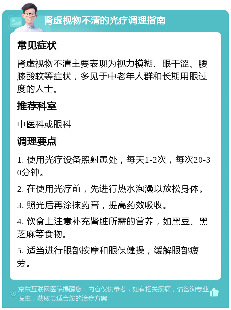 肾虚视物不清的光疗调理指南 常见症状 肾虚视物不清主要表现为视力模糊、眼干涩、腰膝酸软等症状，多见于中老年人群和长期用眼过度的人士。 推荐科室 中医科或眼科 调理要点 1. 使用光疗设备照射患处，每天1-2次，每次20-30分钟。 2. 在使用光疗前，先进行热水泡澡以放松身体。 3. 照光后再涂抹药膏，提高药效吸收。 4. 饮食上注意补充肾脏所需的营养，如黑豆、黑芝麻等食物。 5. 适当进行眼部按摩和眼保健操，缓解眼部疲劳。