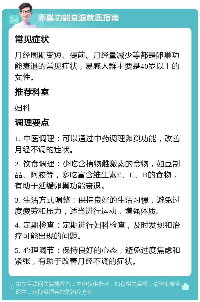 卵巢功能衰退就医指南 常见症状 月经周期变短、提前、月经量减少等都是卵巢功能衰退的常见症状，易感人群主要是40岁以上的女性。 推荐科室 妇科 调理要点 1. 中医调理：可以通过中药调理卵巢功能，改善月经不调的症状。 2. 饮食调理：少吃含植物雌激素的食物，如豆制品、阿胶等，多吃富含维生素E、C、B的食物，有助于延缓卵巢功能衰退。 3. 生活方式调整：保持良好的生活习惯，避免过度疲劳和压力，适当进行运动，增强体质。 4. 定期检查：定期进行妇科检查，及时发现和治疗可能出现的问题。 5. 心理调节：保持良好的心态，避免过度焦虑和紧张，有助于改善月经不调的症状。