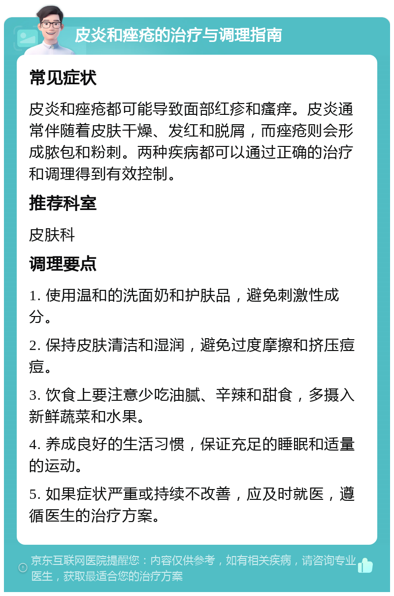 皮炎和痤疮的治疗与调理指南 常见症状 皮炎和痤疮都可能导致面部红疹和瘙痒。皮炎通常伴随着皮肤干燥、发红和脱屑，而痤疮则会形成脓包和粉刺。两种疾病都可以通过正确的治疗和调理得到有效控制。 推荐科室 皮肤科 调理要点 1. 使用温和的洗面奶和护肤品，避免刺激性成分。 2. 保持皮肤清洁和湿润，避免过度摩擦和挤压痘痘。 3. 饮食上要注意少吃油腻、辛辣和甜食，多摄入新鲜蔬菜和水果。 4. 养成良好的生活习惯，保证充足的睡眠和适量的运动。 5. 如果症状严重或持续不改善，应及时就医，遵循医生的治疗方案。