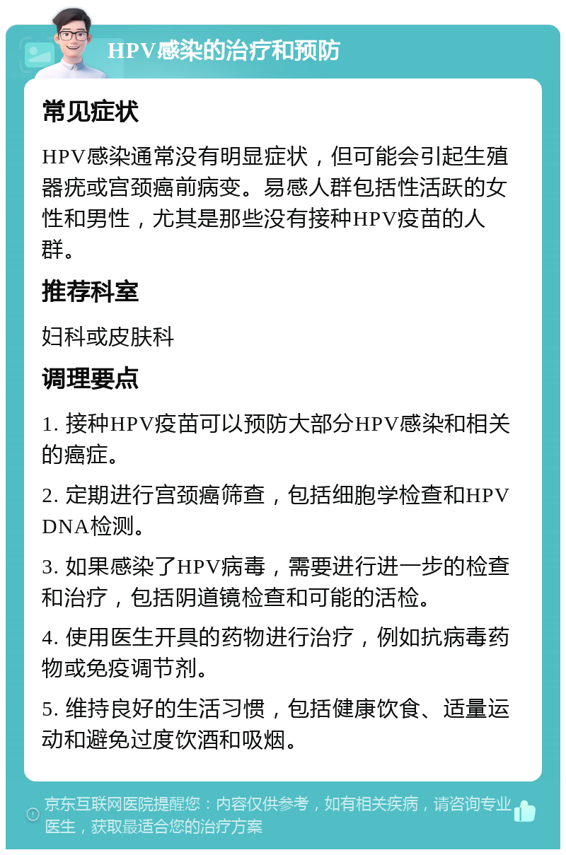 HPV感染的治疗和预防 常见症状 HPV感染通常没有明显症状，但可能会引起生殖器疣或宫颈癌前病变。易感人群包括性活跃的女性和男性，尤其是那些没有接种HPV疫苗的人群。 推荐科室 妇科或皮肤科 调理要点 1. 接种HPV疫苗可以预防大部分HPV感染和相关的癌症。 2. 定期进行宫颈癌筛查，包括细胞学检查和HPV DNA检测。 3. 如果感染了HPV病毒，需要进行进一步的检查和治疗，包括阴道镜检查和可能的活检。 4. 使用医生开具的药物进行治疗，例如抗病毒药物或免疫调节剂。 5. 维持良好的生活习惯，包括健康饮食、适量运动和避免过度饮酒和吸烟。