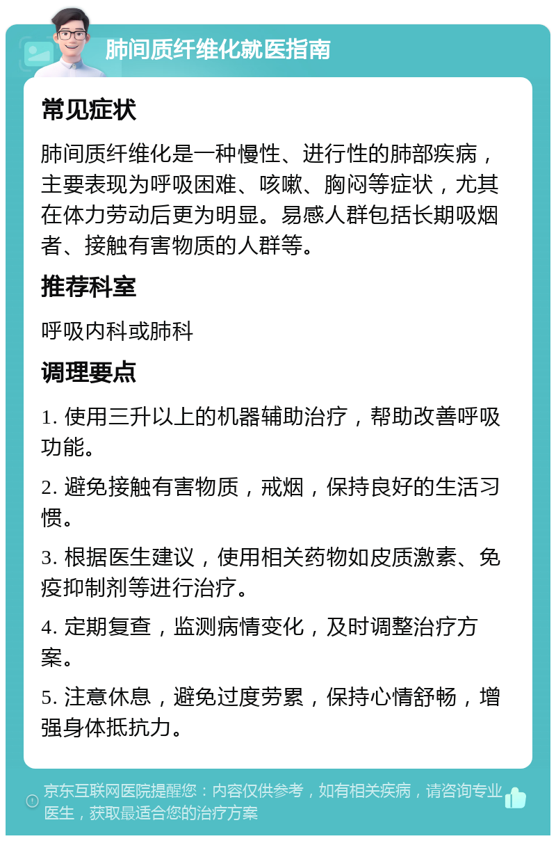 肺间质纤维化就医指南 常见症状 肺间质纤维化是一种慢性、进行性的肺部疾病，主要表现为呼吸困难、咳嗽、胸闷等症状，尤其在体力劳动后更为明显。易感人群包括长期吸烟者、接触有害物质的人群等。 推荐科室 呼吸内科或肺科 调理要点 1. 使用三升以上的机器辅助治疗，帮助改善呼吸功能。 2. 避免接触有害物质，戒烟，保持良好的生活习惯。 3. 根据医生建议，使用相关药物如皮质激素、免疫抑制剂等进行治疗。 4. 定期复查，监测病情变化，及时调整治疗方案。 5. 注意休息，避免过度劳累，保持心情舒畅，增强身体抵抗力。