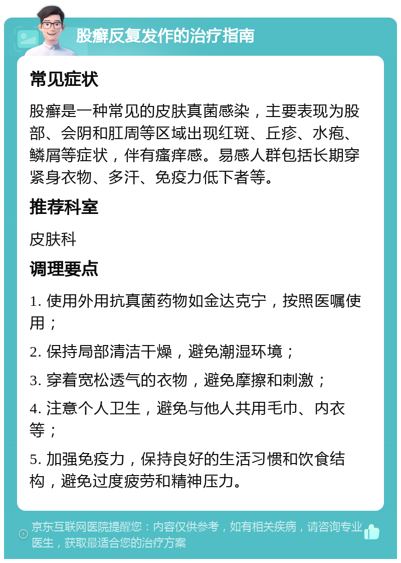 股癣反复发作的治疗指南 常见症状 股癣是一种常见的皮肤真菌感染，主要表现为股部、会阴和肛周等区域出现红斑、丘疹、水疱、鳞屑等症状，伴有瘙痒感。易感人群包括长期穿紧身衣物、多汗、免疫力低下者等。 推荐科室 皮肤科 调理要点 1. 使用外用抗真菌药物如金达克宁，按照医嘱使用； 2. 保持局部清洁干燥，避免潮湿环境； 3. 穿着宽松透气的衣物，避免摩擦和刺激； 4. 注意个人卫生，避免与他人共用毛巾、内衣等； 5. 加强免疫力，保持良好的生活习惯和饮食结构，避免过度疲劳和精神压力。