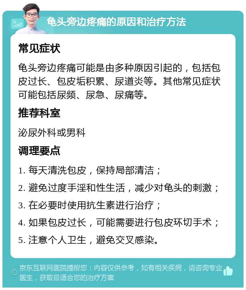 龟头旁边疼痛的原因和治疗方法 常见症状 龟头旁边疼痛可能是由多种原因引起的，包括包皮过长、包皮垢积累、尿道炎等。其他常见症状可能包括尿频、尿急、尿痛等。 推荐科室 泌尿外科或男科 调理要点 1. 每天清洗包皮，保持局部清洁； 2. 避免过度手淫和性生活，减少对龟头的刺激； 3. 在必要时使用抗生素进行治疗； 4. 如果包皮过长，可能需要进行包皮环切手术； 5. 注意个人卫生，避免交叉感染。