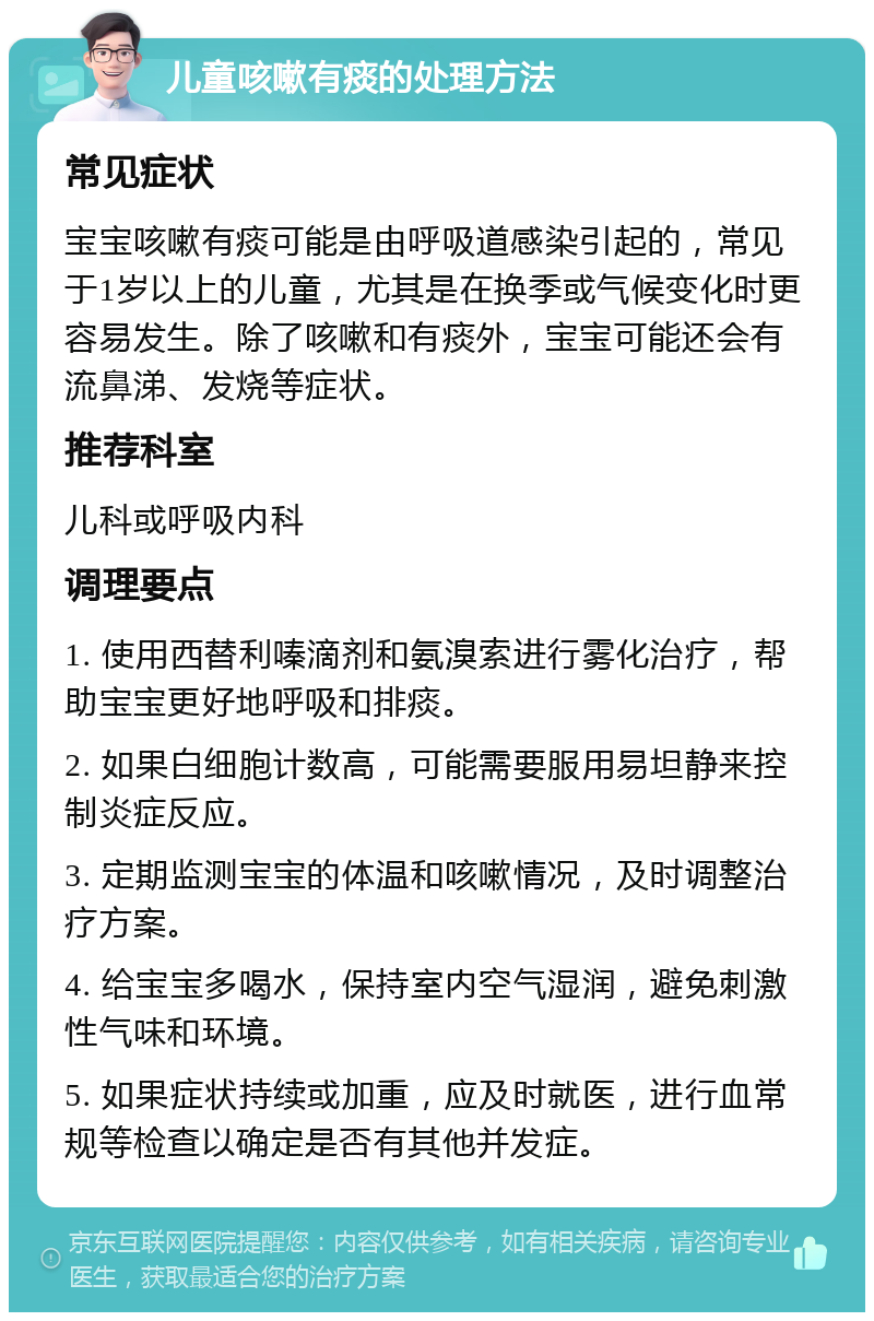 儿童咳嗽有痰的处理方法 常见症状 宝宝咳嗽有痰可能是由呼吸道感染引起的，常见于1岁以上的儿童，尤其是在换季或气候变化时更容易发生。除了咳嗽和有痰外，宝宝可能还会有流鼻涕、发烧等症状。 推荐科室 儿科或呼吸内科 调理要点 1. 使用西替利嗪滴剂和氨溴索进行雾化治疗，帮助宝宝更好地呼吸和排痰。 2. 如果白细胞计数高，可能需要服用易坦静来控制炎症反应。 3. 定期监测宝宝的体温和咳嗽情况，及时调整治疗方案。 4. 给宝宝多喝水，保持室内空气湿润，避免刺激性气味和环境。 5. 如果症状持续或加重，应及时就医，进行血常规等检查以确定是否有其他并发症。