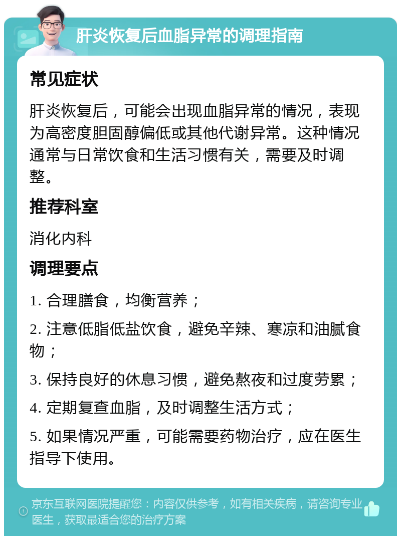 肝炎恢复后血脂异常的调理指南 常见症状 肝炎恢复后，可能会出现血脂异常的情况，表现为高密度胆固醇偏低或其他代谢异常。这种情况通常与日常饮食和生活习惯有关，需要及时调整。 推荐科室 消化内科 调理要点 1. 合理膳食，均衡营养； 2. 注意低脂低盐饮食，避免辛辣、寒凉和油腻食物； 3. 保持良好的休息习惯，避免熬夜和过度劳累； 4. 定期复查血脂，及时调整生活方式； 5. 如果情况严重，可能需要药物治疗，应在医生指导下使用。