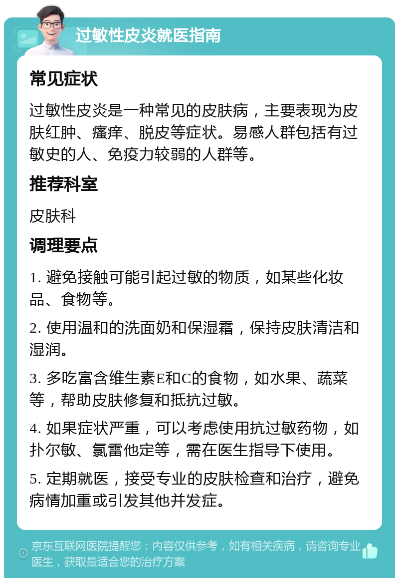 过敏性皮炎就医指南 常见症状 过敏性皮炎是一种常见的皮肤病，主要表现为皮肤红肿、瘙痒、脱皮等症状。易感人群包括有过敏史的人、免疫力较弱的人群等。 推荐科室 皮肤科 调理要点 1. 避免接触可能引起过敏的物质，如某些化妆品、食物等。 2. 使用温和的洗面奶和保湿霜，保持皮肤清洁和湿润。 3. 多吃富含维生素E和C的食物，如水果、蔬菜等，帮助皮肤修复和抵抗过敏。 4. 如果症状严重，可以考虑使用抗过敏药物，如扑尔敏、氯雷他定等，需在医生指导下使用。 5. 定期就医，接受专业的皮肤检查和治疗，避免病情加重或引发其他并发症。