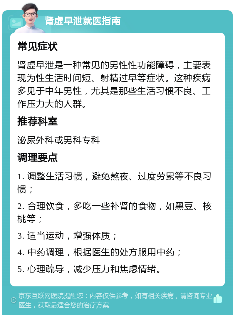 肾虚早泄就医指南 常见症状 肾虚早泄是一种常见的男性性功能障碍，主要表现为性生活时间短、射精过早等症状。这种疾病多见于中年男性，尤其是那些生活习惯不良、工作压力大的人群。 推荐科室 泌尿外科或男科专科 调理要点 1. 调整生活习惯，避免熬夜、过度劳累等不良习惯； 2. 合理饮食，多吃一些补肾的食物，如黑豆、核桃等； 3. 适当运动，增强体质； 4. 中药调理，根据医生的处方服用中药； 5. 心理疏导，减少压力和焦虑情绪。