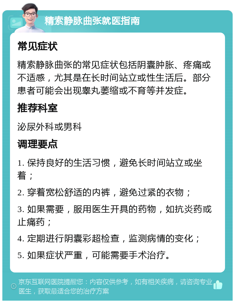 精索静脉曲张就医指南 常见症状 精索静脉曲张的常见症状包括阴囊肿胀、疼痛或不适感，尤其是在长时间站立或性生活后。部分患者可能会出现睾丸萎缩或不育等并发症。 推荐科室 泌尿外科或男科 调理要点 1. 保持良好的生活习惯，避免长时间站立或坐着； 2. 穿着宽松舒适的内裤，避免过紧的衣物； 3. 如果需要，服用医生开具的药物，如抗炎药或止痛药； 4. 定期进行阴囊彩超检查，监测病情的变化； 5. 如果症状严重，可能需要手术治疗。