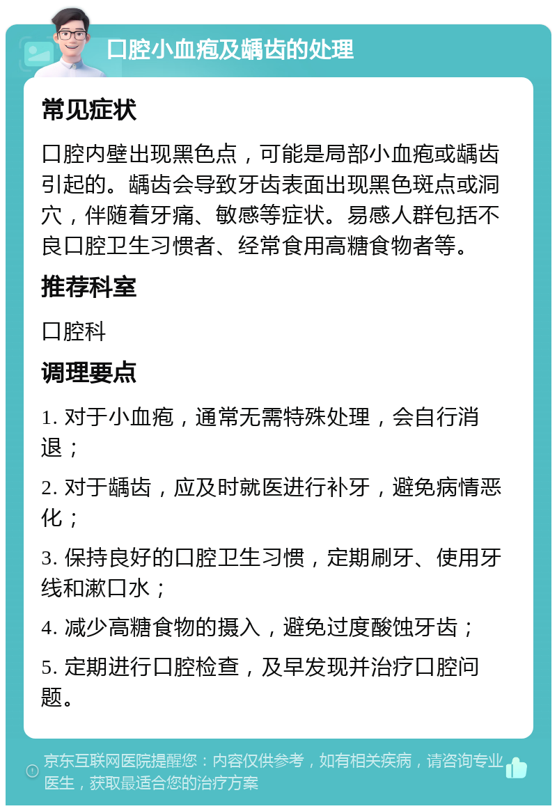 口腔小血疱及龋齿的处理 常见症状 口腔内壁出现黑色点，可能是局部小血疱或龋齿引起的。龋齿会导致牙齿表面出现黑色斑点或洞穴，伴随着牙痛、敏感等症状。易感人群包括不良口腔卫生习惯者、经常食用高糖食物者等。 推荐科室 口腔科 调理要点 1. 对于小血疱，通常无需特殊处理，会自行消退； 2. 对于龋齿，应及时就医进行补牙，避免病情恶化； 3. 保持良好的口腔卫生习惯，定期刷牙、使用牙线和漱口水； 4. 减少高糖食物的摄入，避免过度酸蚀牙齿； 5. 定期进行口腔检查，及早发现并治疗口腔问题。