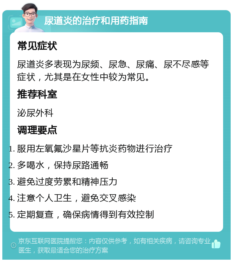 尿道炎的治疗和用药指南 常见症状 尿道炎多表现为尿频、尿急、尿痛、尿不尽感等症状，尤其是在女性中较为常见。 推荐科室 泌尿外科 调理要点 服用左氧氟沙星片等抗炎药物进行治疗 多喝水，保持尿路通畅 避免过度劳累和精神压力 注意个人卫生，避免交叉感染 定期复查，确保病情得到有效控制