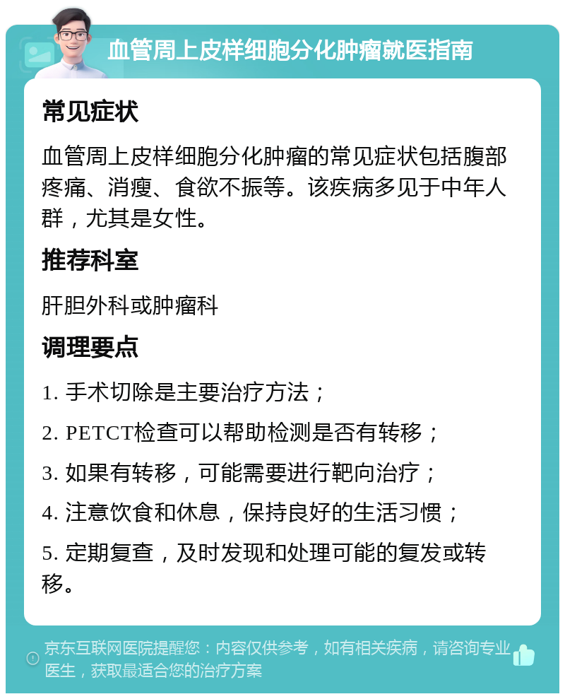 血管周上皮样细胞分化肿瘤就医指南 常见症状 血管周上皮样细胞分化肿瘤的常见症状包括腹部疼痛、消瘦、食欲不振等。该疾病多见于中年人群，尤其是女性。 推荐科室 肝胆外科或肿瘤科 调理要点 1. 手术切除是主要治疗方法； 2. PETCT检查可以帮助检测是否有转移； 3. 如果有转移，可能需要进行靶向治疗； 4. 注意饮食和休息，保持良好的生活习惯； 5. 定期复查，及时发现和处理可能的复发或转移。