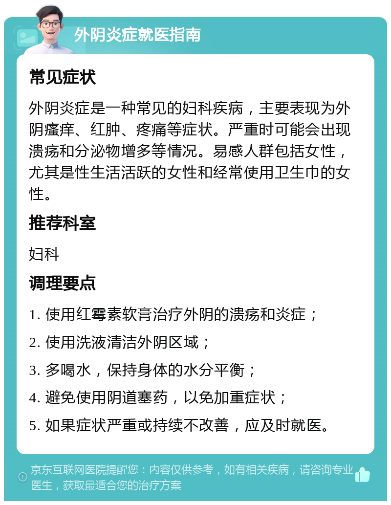 外阴炎症就医指南 常见症状 外阴炎症是一种常见的妇科疾病，主要表现为外阴瘙痒、红肿、疼痛等症状。严重时可能会出现溃疡和分泌物增多等情况。易感人群包括女性，尤其是性生活活跃的女性和经常使用卫生巾的女性。 推荐科室 妇科 调理要点 1. 使用红霉素软膏治疗外阴的溃疡和炎症； 2. 使用洗液清洁外阴区域； 3. 多喝水，保持身体的水分平衡； 4. 避免使用阴道塞药，以免加重症状； 5. 如果症状严重或持续不改善，应及时就医。